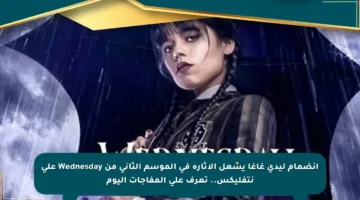 انضمام ليدي غاغا يشعل الإثارة في الموسم الثاني من Wednesday على نتفليكس.. تعرف على المفاجآت اليوم